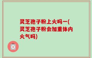 灵芝孢子粉上火吗一(灵芝孢子粉会加重体内火气吗)