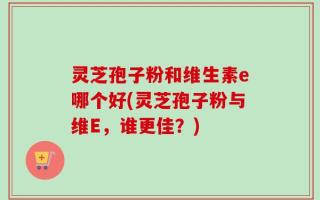 灵芝孢子粉和维生素e哪个好(灵芝孢子粉与维E，谁更佳？)