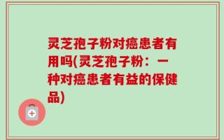 灵芝孢子粉对癌患者有用吗(灵芝孢子粉：一种对癌患者有益的保健品)
