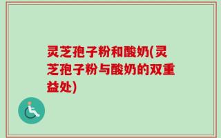 灵芝孢子粉和酸奶(灵芝孢子粉与酸奶的双重益处)