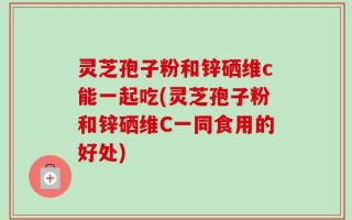 灵芝孢子粉和锌硒维c能一起吃(灵芝孢子粉和锌硒维C一同食用的好处)