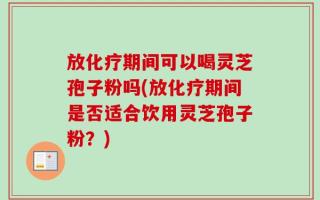 放化疗期间可以喝灵芝孢子粉吗(放化疗期间是否适合饮用灵芝孢子粉？)