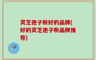 灵芝孢子粉好的品牌(好的灵芝孢子粉品牌推荐)