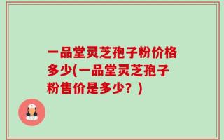 一品堂灵芝孢子粉价格多少(一品堂灵芝孢子粉售价是多少？)