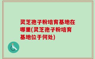 灵芝孢子粉培育基地在哪里(灵芝孢子粉培育基地位于何处)