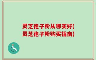 灵芝孢子粉从哪买好(灵芝孢子粉购买指南)