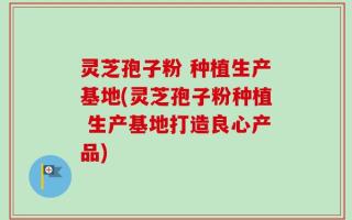 灵芝孢子粉 种植生产基地(灵芝孢子粉种植 生产基地打造良心产品)