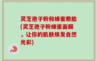 灵芝孢子粉和蜂蜜敷脸(灵芝孢子粉蜂蜜面膜，让你的肌肤焕发自然光彩)