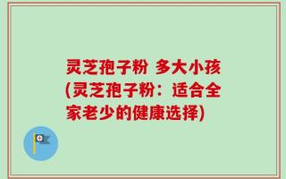 灵芝孢子粉 多大小孩(灵芝孢子粉：适合全家老少的健康选择)