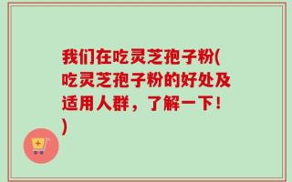 我们在吃灵芝孢子粉(吃灵芝孢子粉的好处及适用人群，了解一下！)