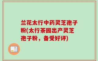 兰花太行中药灵芝孢子粉(太行茶园出产灵芝孢子粉，备受好评)