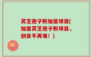 灵芝孢子粉加盟项目(加盟灵芝孢子粉项目，创业不再难！)