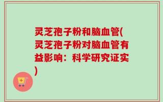 灵芝孢子粉和脑血管(灵芝孢子粉对脑血管有益影响：科学研究证实)