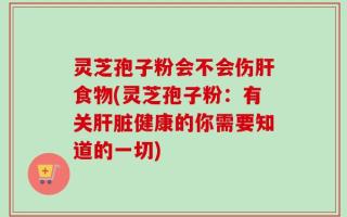 灵芝孢子粉会不会伤肝食物(灵芝孢子粉：有关肝脏健康的你需要知道的一切)