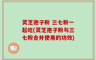 灵芝孢子粉 三七粉一起吃(灵芝孢子粉与三七粉合并使用的功效)