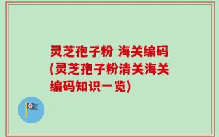 灵芝孢子粉 海关编码(灵芝孢子粉清关海关编码知识一览)
