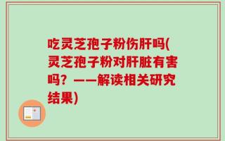吃灵芝孢子粉伤肝吗(灵芝孢子粉对肝脏有害吗？——解读相关研究结果)