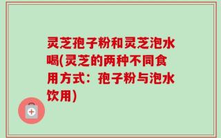 灵芝孢子粉和灵芝泡水喝(灵芝的两种不同食用方式：孢子粉与泡水饮用)