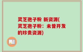 灵芝孢子粉 新资源(灵芝孢子粉：未曾开发的珍贵资源)