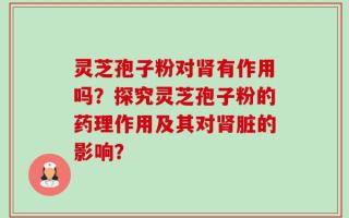 灵芝孢子粉对肾有作用吗？探究灵芝孢子粉的药理作用及其对肾脏的影响？