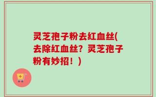 灵芝孢子粉去红血丝(去除红血丝？灵芝孢子粉有妙招！)