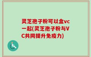 灵芝孢子粉可以盒vc一起(灵芝孢子粉与VC共同提升免疫力)