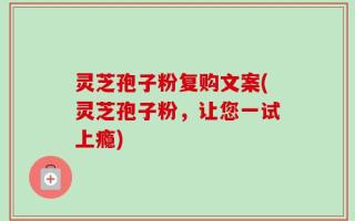 灵芝孢子粉复购文案(灵芝孢子粉，让您一试上瘾)