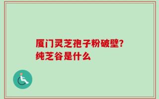 厦门灵芝孢子粉破壁？纯芝谷是什么
