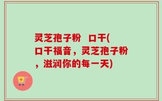 灵芝孢子粉  口干(口干福音，灵芝孢子粉，滋润你的每一天)
