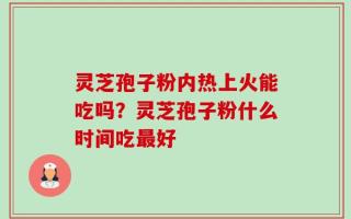 灵芝孢子粉内热上火能吃吗？灵芝孢子粉什么时间吃最好