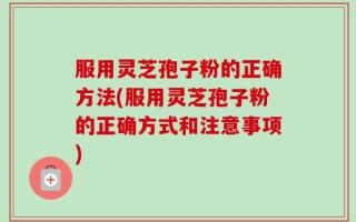 服用灵芝孢子粉的正确方法(服用灵芝孢子粉的正确方式和注意事项)