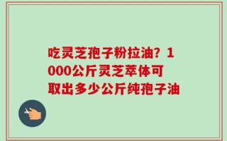 吃灵芝孢子粉拉油？1000公斤灵芝萃体可取出多少公斤纯孢子油