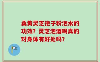 桑黄灵芝孢子粉泡水的功效？灵芝泡酒喝真的对身体有好处吗？