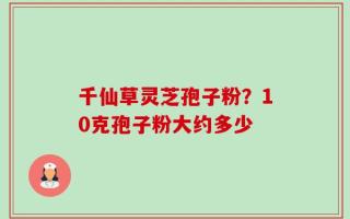 千仙草灵芝孢子粉？10克孢子粉大约多少