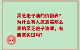 灵芝孢子油的价格表？为什么有人愿意买那么贵的灵芝孢子油呢，有朋友买过吗？