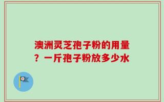 澳洲灵芝孢子粉的用量？一斤孢子粉放多少水