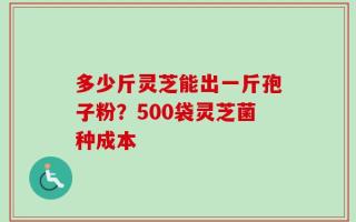 多少斤灵芝能出一斤孢子粉？500袋灵芝菌种成本