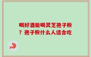 喝好酒能喝灵芝孢子粉？孢子粉什么人适合吃