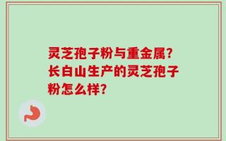 灵芝孢子粉与重金属？长白山生产的灵芝孢子粉怎么样？