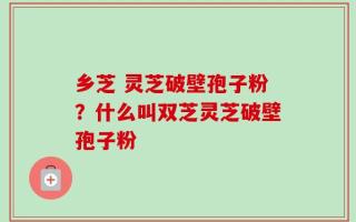 乡芝 灵芝破壁孢子粉？什么叫双芝灵芝破壁孢子粉