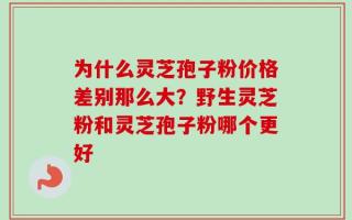 为什么灵芝孢子粉价格差别那么大？野生灵芝粉和灵芝孢子粉哪个更好