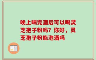 晚上喝完酒后可以喝灵芝孢子粉吗？你好，灵芝孢子粉能泡酒吗