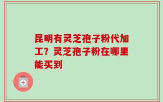 昆明有灵芝孢子粉代加工？灵芝孢子粉在哪里能买到