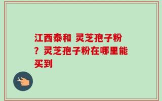 江西泰和 灵芝孢子粉？灵芝孢子粉在哪里能买到