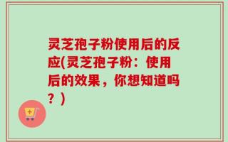 灵芝孢子粉使用后的反应(灵芝孢子粉：使用后的效果，你想知道吗？)