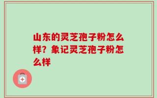 山东的灵芝孢子粉怎么样？象记灵芝孢子粉怎么样