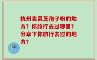 杭州卖灵芝孢子粉的地方？你旅行去过哪里？分享下你旅行去过的地方？
