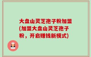 大盘山灵芝孢子粉加盟(加盟大盘山灵芝孢子粉，开启赚钱新模式)