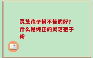 灵芝孢子粉不苦的好？什么是纯正的灵芝孢子粉