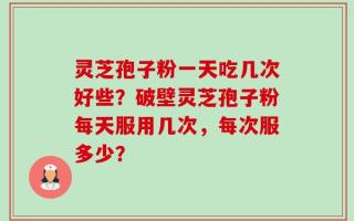 灵芝孢子粉一天吃几次好些？破壁灵芝孢子粉每天服用几次，每次服多少？